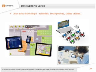 Des supports variés


                       Jeux avec technologie : tablettes, smartphones, tables tactiles…




                                                                                                                                                           18
Ce document est soumis au Copyright Symetrix. Toute reproduction ou modification, même partielle, est interdite sans l’autorisation express de l’auteur.
 