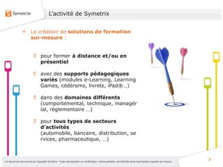 L’activité de Symetrix


                       La création de solutions de formation
                       sur-mesure :


                                pour former à distance et/ou en
                                présentiel

                                avec des supports pédagogiques
                                variés (modules e-Learning, Learning
                                Games, cédéroms, livrets, iPad®…)

                                dans des domaines différents
                                (comportemental, technique, managér
                                ial, règlementaire …)

                                pour tous types de secteurs
                                d’activités
                                (automobile, bancaire, distribution, se
                                rvices, pharmaceutique, …)


                                                                                                                                                           2
Ce document est soumis au Copyright Symetrix. Toute reproduction ou modification, même partielle, est interdite sans l’autorisation express de l’auteur.
 