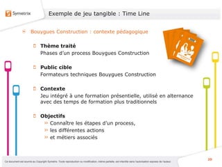 Exemple de jeu tangible : Time Line


                       Bouygues Construction : contexte pédagogique

                                Thème traité
                                Phases d’un process Bouygues Construction

                                Public cible
                                Formateurs techniques Bouygues Construction

                                Contexte
                                Jeu intégré à une formation présentielle, utilisé en alternance
                                avec des temps de formation plus traditionnels

                                Objectifs
                                   Connaître les étapes d’un process,
                                   les différentes actions
                                   et métiers associés



                                                                                                                                                           20
Ce document est soumis au Copyright Symetrix. Toute reproduction ou modification, même partielle, est interdite sans l’autorisation express de l’auteur.
 