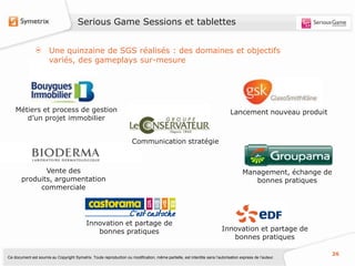 Serious Game Sessions et tablettes


                       Une quinzaine de SGS réalisés : des domaines et objectifs
                       variés, des gameplays sur-mesure




    Métiers et process de gestion                                                                                              Lancement nouveau produit
       d’un projet immobilier


                                                                      Communication stratégie



              Vente des                                                                                                              Management, échange de
       produits, argumentation                                                                                                          bonnes pratiques
            commerciale




                                            Innovation et partage de
                                               bonnes pratiques                                                           Innovation et partage de
                                                                                                                             bonnes pratiques

                                                                                                                                                              26
Ce document est soumis au Copyright Symetrix. Toute reproduction ou modification, même partielle, est interdite sans l’autorisation express de l’auteur.
 