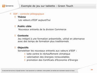 Exemple de jeu sur tablette : Green Touch


                       EDF : contexte pédagogique
                          Thème
                           Les valeurs d’EDF aujourd’hui

                                Public cible
                                Nouveaux entrants de la division Commerce

                                Contexte
                                Jeu intégré à une formation présentielle, utilisé en alternance
                                avec des temps de formation plus traditionnels

                                Objectifs
                                Sensibiliser les nouveaux entrants aux valeurs d’EDF :
                                         lutte contre le réchauffement climatique
                                         valorisation des énergies renouvelables
                                         promotion des Certificats d’Economie d’Energie



                                                                                                                                                           28
Ce document est soumis au Copyright Symetrix. Toute reproduction ou modification, même partielle, est interdite sans l’autorisation express de l’auteur.
 