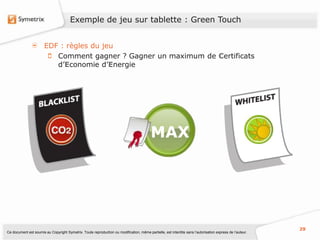 Exemple de jeu sur tablette : Green Touch


                       EDF : règles du jeu
                          Comment gagner ? Gagner un maximum de Certificats
                          d’Economie d’Energie




                                                                                          MAX




                                                                                                                                                           29
Ce document est soumis au Copyright Symetrix. Toute reproduction ou modification, même partielle, est interdite sans l’autorisation express de l’auteur.
 