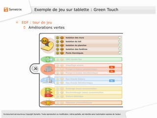 Exemple de jeu sur tablette : Green Touch


                       EDF : tour de jeu
                          Améliorations vertes




Ce document est soumis au Copyright Symetrix. Toute reproduction ou modification, même partielle, est interdite sans l’autorisation express de l’auteur.
 