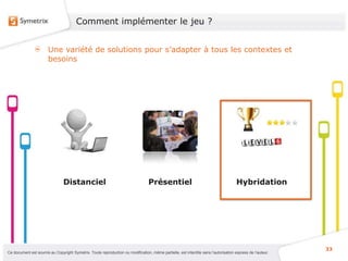 Comment implémenter le jeu ?


                       Une variété de solutions pour s’adapter à tous les contextes et
                       besoins




                                Distanciel                                       Présentiel                                          Hybridation




                                                                                                                                                           33
Ce document est soumis au Copyright Symetrix. Toute reproduction ou modification, même partielle, est interdite sans l’autorisation express de l’auteur.
 