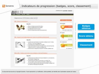 Indicateurs de progression (badges, score, classement)




                                                                                                                                                             Badges
                                                                                                                                                             obtenus



                                                                                                                                                           Score obtenu



                                                                                                                                                           Classement




Ce document est soumis au Copyright Symetrix. Toute reproduction ou modification, même partielle, est interdite sans l’autorisation express de l’auteur.
 