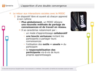 L’apparition d’une double convergence


                       Le retour aux interactions sociales avec le MOOC
                           Un dispositif libre et ouvert où chacun apprend
                           à son rythme
                               Plus globalement, un MOOC désigne
                               une nouvelle méthode de partage de
                               connaissances et de travail en réseau.
                               Il se caractérise notamment par :
                                  • un mode d’apprentissage collaboratif
                                  • une boucle vertueuse incitant les
                                    participants à partager leurs
                                    connaissances
                                  • l’utilisation des outils « usuels » du
                                    participant
                                  • la responsabilisation des
                                    participants vis-à-vis de leurs
                                    propres apprentissages




Ce document est soumis au Copyright Symetrix. Toute reproduction ou modification, même partielle, est interdite sans l’autorisation express de l’auteur.
 