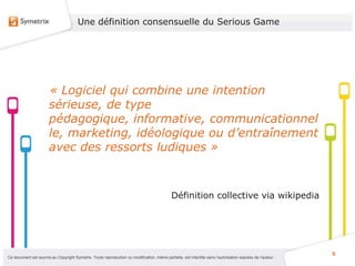 Une définition consensuelle du Serious Game




                       « Logiciel qui combine une intention
                       sérieuse, de type
                       pédagogique, informative, communicationnel
                       le, marketing, idéologique ou d’entraînement
                       avec des ressorts ludiques »



                                                                                             Définition collective via wikipedia




                                                                                                                                                           5
Ce document est soumis au Copyright Symetrix. Toute reproduction ou modification, même partielle, est interdite sans l’autorisation express de l’auteur.
 