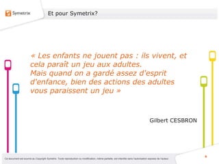 Et pour Symetrix?




                       « Les enfants ne jouent pas : ils vivent, et
                       cela paraît un jeu aux adultes.
                       Mais quand on a gardé assez d'esprit
                       d'enfance, bien des actions des adultes
                       vous paraissent un jeu »



                                                                                                                                      Gilbert CESBRON




                                                                                                                                                           6
Ce document est soumis au Copyright Symetrix. Toute reproduction ou modification, même partielle, est interdite sans l’autorisation express de l’auteur.
 