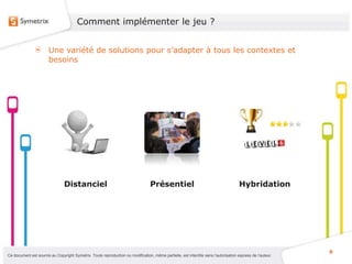 Comment implémenter le jeu ?


                       Une variété de solutions pour s’adapter à tous les contextes et
                       besoins




                                Distanciel                                       Présentiel                                          Hybridation




                                                                                                                                                           9
Ce document est soumis au Copyright Symetrix. Toute reproduction ou modification, même partielle, est interdite sans l’autorisation express de l’auteur.
 