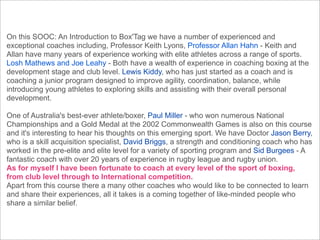 On this SOOC: An Introduction to Box'Tag we have a number of experienced and
exceptional coaches including, Professor Keith Lyons, Professor Allan Hahn - Keith and
Allan have many years of experience working with elite athletes across a range of sports.
Losh Mathews and Joe Leahy - Both have a wealth of experience in coaching boxing at the
development stage and club level. Lewis Kiddy, who has just started as a coach and is
coaching a junior program designed to improve agility, coordination, balance, while
introducing young athletes to exploring skills and assisting with their overall personal
development.

One of Australia's best-ever athlete/boxer, Paul Miller - who won numerous National
Championships and a Gold Medal at the 2002 Commonwealth Games is also on this course
and it's interesting to hear his thoughts on this emerging sport. We have Doctor Jason Berry,
who is a skill acquisition specialist, David Briggs, a strength and conditioning coach who has
worked in the pre-elite and elite level for a variety of sporting program and Sid Burgees - A
fantastic coach with over 20 years of experience in rugby league and rugby union.
As for myself I have been fortunate to coach at every level of the sport of boxing,
from club level through to International competition.
Apart from this course there a many other coaches who would like to be connected to learn
and share their experiences, all it takes is a coming together of like-minded people who
share a similar belief.
 