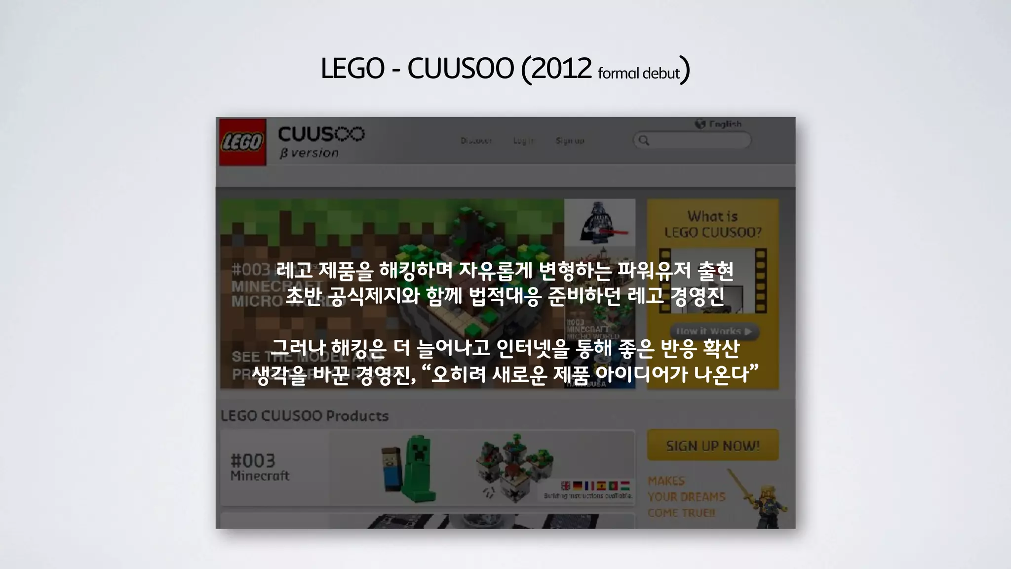 LEGO - CUUSOO (2012 formal debut)




 레고 제품을 해킹하며 자유롭게 변형하는 파워유저 출현
 초반 공식제지와 함께 법적대응 준비하던 레고 경영진

 그러나 해킹은 더 늘어나고 인터넷을 통해 좋은 반응 확산
생각을 바꾼 경영진, “오히려 새로운 제품 아이디어가 나온다”
 