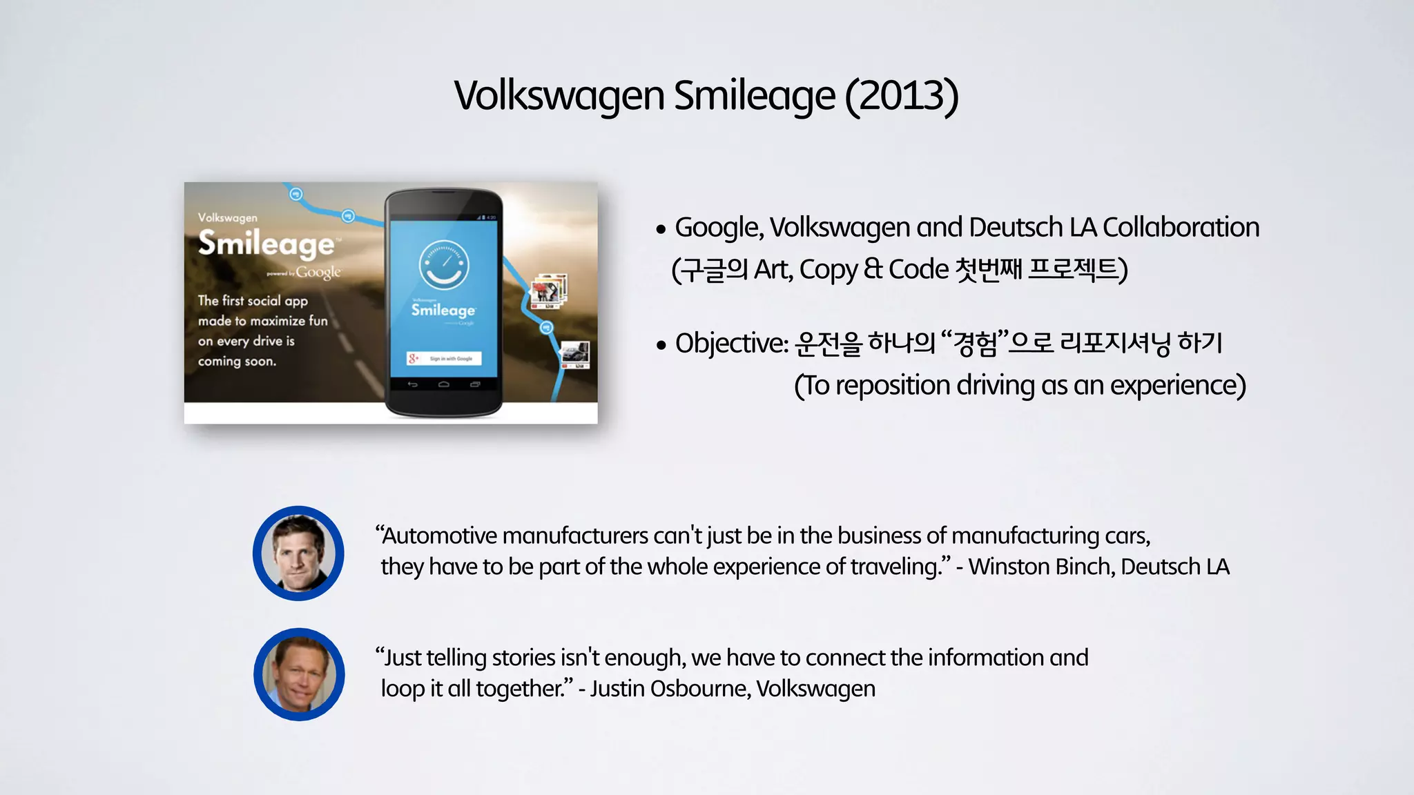 Volkswagen Smileage (2013)


                            • Google, Volkswagen and Deutsch LA Collaboration
                              (구글의 Art, Copy & Code 첫번째 프로젝트)

                            • Objective: 운전을 하나의 “경험”으로 리포지셔닝 하기
                                           (To reposition driving as an experience)




“Automotive manufacturers can't just be in the business of manufacturing cars,
 they have to be part of the whole experience of traveling.” - Winston Binch, Deutsch LA



“Just telling stories isn't enough, we have to connect the information and
 loop it all together.” - Justin Osbourne, Volkswagen
 