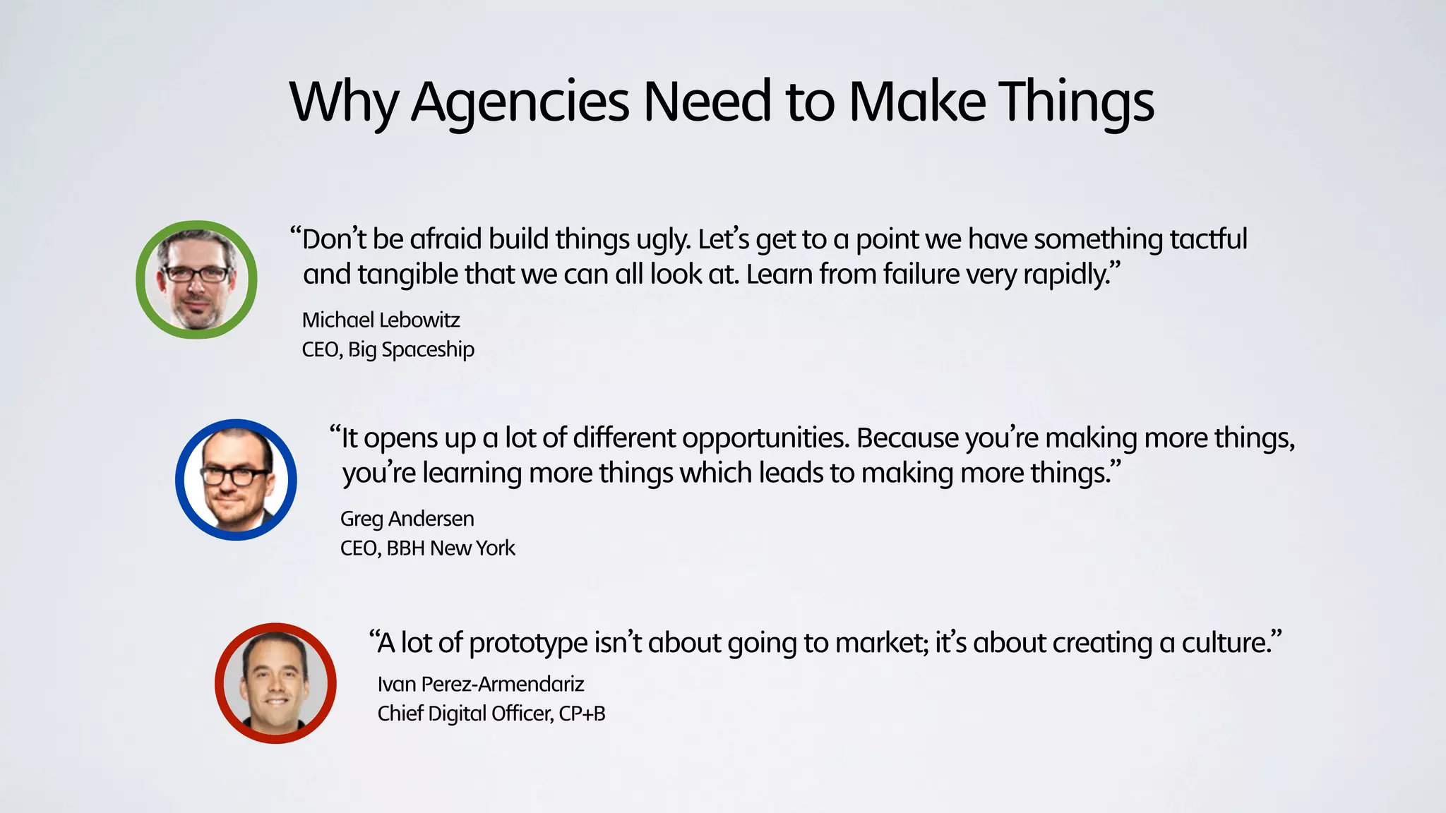 Why Agencies Need to Make Things

“Don’t be afraid build things ugly. Let’s get to a point we have something tactful
 and tangible that we can all look at. Learn from failure very rapidly.”
Michael Lebowitz
CEO, Big Spaceship



   “It opens up a lot of different opportunities. Because you’re making more things,
    you’re learning more things which leads to making more things.”
    Greg Andersen
    CEO, BBH New York



       “A lot of prototype isn’t about going to market; it’s about creating a culture.”
       Ivan Perez-Armendariz
       Chief Digital Officer, CP+B
 