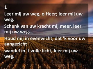 1Leer mij uw weg, o Heer; leer mij uw weg.Schenk van uw kracht mij meer, leer mij uw weg.Houd mij in evenwicht, dat 'k voor uw aangezichtwandel in 't volle licht, leer mij uw weg.