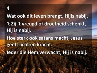 4Wat ook dit leven brengt, Hijis nabij.'t Zij 't vreugd of droefheid schenkt, Hij is nabij.Hoe sterk ook satans macht, Jezus geeft licht en kracht.Ieder die Hem verwacht; Hij is nabij.