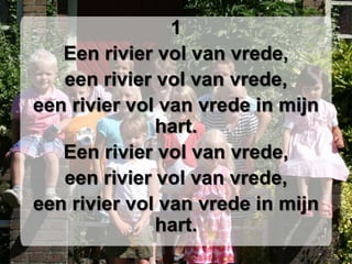 1Een rivier vol van vrede,een rivier vol van vrede,een rivier vol van vrede in mijn hart.Een rivier vol van vrede,een rivier vol van vrede,een rivier vol van vrede in mijn hart.