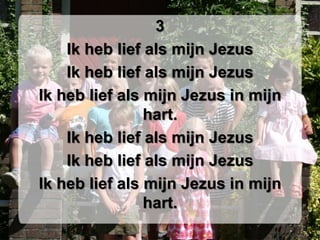 3Ik heb lief als mijn JezusIk heb lief als mijn JezusIk heb lief als mijn Jezus in mijn hart.Ik heb lief als mijn JezusIk heb lief als mijn JezusIk heb lief als mijn Jezus in mijn hart.