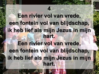 4Een rivier vol van vrede,een fontein vol van blijdschap,ik heb lief als mijn Jezus in mijn hart.Een rivier vol van vrede,een fontein vol van blijdschap,ik heb lief als mijn Jezus in mijn hart.