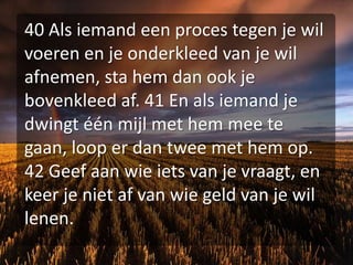 40 Als iemand een proces tegen je wil voeren en je onderkleed van je wil afnemen, sta hem dan ook je bovenkleed af. 41 En als iemand je dwingt één mijl met hem mee te gaan, loop er dan twee met hem op. 42 Geef aan wie iets van je vraagt, en keer je niet af van wie geld van je wil lenen.