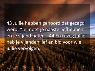 43 Jullie hebben gehoord dat gezegd werd: “Je moet je naaste liefhebben en je vijand haten.” 44 En ik zeg jullie: heb je vijanden lief en bid voor wie jullie vervolgen,