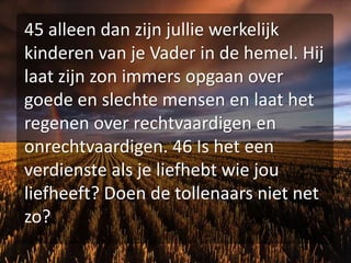 45 alleen dan zijn jullie werkelijk kinderen van je Vader in de hemel. Hij laat zijn zon immers opgaan over goede en slechte mensen en laat het regenen over rechtvaardigen en onrechtvaardigen. 46 Is het een verdienste als je liefhebt wie jou liefheeft? Doen de tollenaars niet net zo?