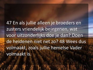 47 En als jullie alleen je broeders en zusters vriendelijk bejegenen, wat voor uitzonderlijks doe je dan? Doen de heidenen niet net zo? 48 Wees dus volmaakt, zoals jullie hemelse Vader volmaakt is.