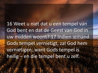 16 Weet u niet dat u een tempel van God bent en dat de Geest van God in uw midden woont? 17 Indien iemand Gods tempel vernietigt, zal God hem vernietigen, want Gods tempel is heilig – en die tempel bent u zelf.