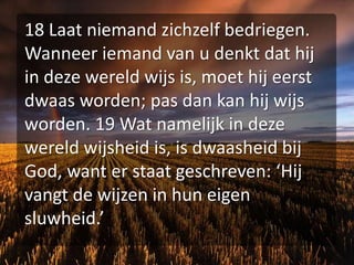 18 Laat niemand zichzelf bedriegen. Wanneer iemand van u denkt dat hij in deze wereld wijs is, moet hij eerst dwaas worden; pas dan kan hij wijs worden. 19 Wat namelijk in deze wereld wijsheid is, is dwaasheid bij God, want er staat geschreven: ‘Hij vangt de wijzen in hun eigen sluwheid.’ 