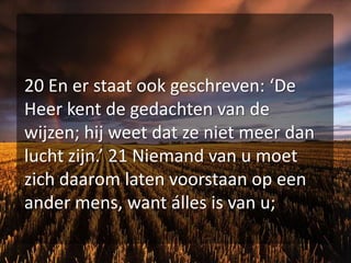 20 En er staat ook geschreven: ‘De Heer kent de gedachten van de wijzen; hij weet dat ze niet meer dan lucht zijn.’ 21 Niemand van u moet zich daarom laten voorstaan op een ander mens, want álles is van u;