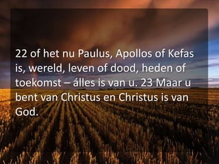 22 of het nu Paulus, Apollos of Kefas is, wereld, leven of dood, heden of toekomst – álles is van u. 23 Maar u bent van Christus en Christus is van God.