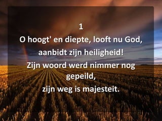 1O hoogt' en diepte, looft nu God,aanbidt zijn heiligheid!Zijn woord werd nimmer nog gepeild,zijn weg is majesteit.