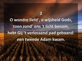 2O wondreliefd', o wijsheid Gods,toen zond' ons 't licht benam,hebt Gij 't verlossend pad gebaand:een tweede Adam kwam.