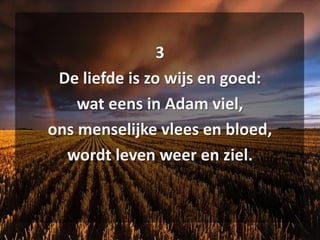 3De liefde is zo wijs en goed:wat eens in Adam viel,ons menselijke vlees en bloed,wordt leven weer en ziel.