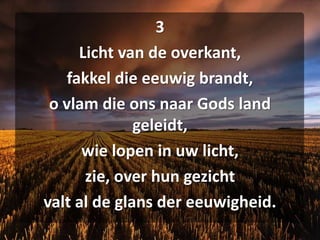 3Licht van de overkant,fakkel die eeuwig brandt,o vlam die ons naar Gods land geleidt,wie lopen in uw licht,zie, over hun gezichtvalt al de glans der eeuwigheid.