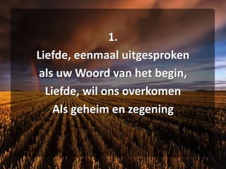 1.Liefde, eenmaal uitgesprokenals uw Woord van het begin,Liefde, wil ons overkomenAls geheim en zegening