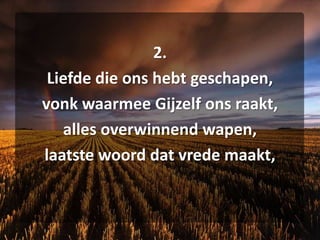2. Liefde die ons hebt geschapen, vonk waarmee Gijzelf ons raakt, alles overwinnend wapen, laatste woord dat vrede maakt,