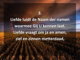 3. Liefde luidt de Naam der namen waarmee Gij U kennen laat. Liefde vraagt om ja en amen, ziel en zinnen metterdaad,