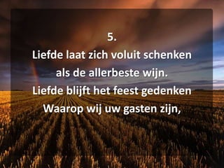 5. Liefde laat zich voluit schenken als de allerbeste wijn. Liefde blijft het feest gedenken Waarop wij uw gasten zijn,