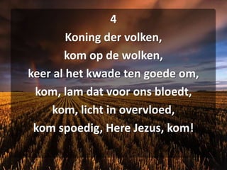 4Koning der volken,kom op de wolken,keer al het kwade ten goede om,kom, lam dat voor ons bloedt,kom, licht in overvloed,kom spoedig, Here Jezus, kom!