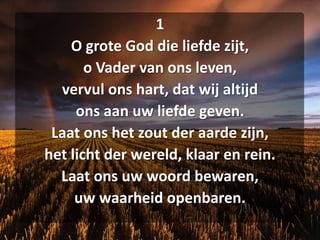 1O grote God die liefde zijt,o Vader van ons leven,vervul ons hart, dat wij altijdons aan uw liefde geven.Laat ons het zout der aarde zijn,het licht der wereld, klaar en rein.Laat ons uw woord bewaren,uw waarheid openbaren.
