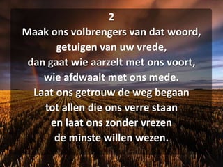 2Maak ons volbrengers van dat woord,getuigen van uw vrede,dan gaat wie aarzelt met ons voort,wie afdwaalt met ons mede.Laat ons getrouw de weg begaantot allen die ons verre staanen laat ons zonder vrezende minste willen wezen.