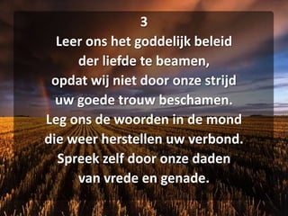 3Leer ons het goddelijk beleidder liefde te beamen,opdat wij niet door onze strijduw goede trouw beschamen.Leg ons de woorden in de monddie weer herstellen uw verbond.Spreek zelf door onze dadenvan vrede en genade.