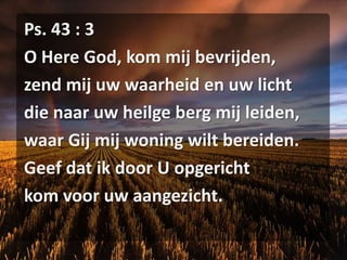 Ps. 43 : 3O Here God, kom mij bevrijden,zend mij uw waarheid en uw lichtdie naar uw heilge berg mij leiden,waar Gij mij woning wilt bereiden.Geef dat ik door U opgerichtkom voor uw aangezicht.