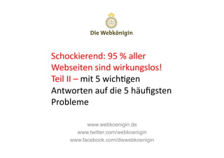 Schockierend:	
  95	
  %	
  aller	
  
Webseiten	
  sind	
  wirkungslos!	
  
Teil	
  II	
  –	
  mit	
  5	
  wich>gen	
  
Antworten	
  auf	
  die	
  5	
  häuﬁgsten	
  
Probleme	
  

            www.webkoenigin.de
        www.twitter.com/webkoenigin
      www.facebook.com/diewebkoenigin
 