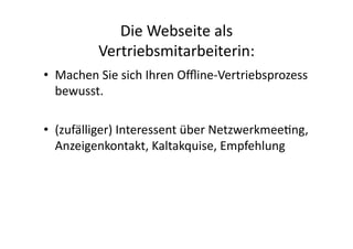 Die	
  Webseite	
  als	
  
             Vertriebsmitarbeiterin:	
  
•  Machen	
  Sie	
  sich	
  Ihren	
  Oﬄine-­‐Vertriebsprozess	
  
   bewusst.	
  

•  (zufälliger)	
  Interessent	
  über	
  Netzwerkmee>ng,	
  
   Anzeigenkontakt,	
  Kaltakquise,	
  Empfehlung	
  	
  
 