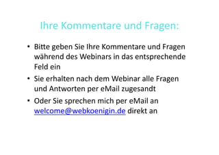 Ihre	
  Kommentare	
  und	
  Fragen:	
  
•  BiGe	
  geben	
  Sie	
  Ihre	
  Kommentare	
  und	
  Fragen	
  
   während	
  des	
  Webinars	
  in	
  das	
  entsprechende	
  
   Feld	
  ein	
  
•  Sie	
  erhalten	
  nach	
  dem	
  Webinar	
  alle	
  Fragen	
  
   und	
  Antworten	
  per	
  eMail	
  zugesandt	
  
•  Oder	
  Sie	
  sprechen	
  mich	
  per	
  eMail	
  an	
  
   welcome@webkoenigin.de	
  direkt	
  an	
  
 