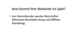 Jetzt	
  kommt	
  Ihre	
  Webseite	
  ins	
  Spiel!	
  
•  Aus	
  Stammkunden	
  werden	
  Botschaner	
  
   (S>chwort	
  NewsleGer-­‐Koop	
  und	
  Aﬃliate-­‐
   Marke>ng)	
  
 