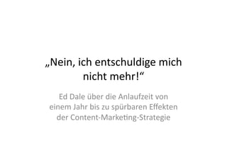 „Nein,	
  ich	
  entschuldige	
  mich	
  
           nicht	
  mehr!“	
  
    Ed	
  Dale	
  über	
  die	
  Anlaufzeit	
  von	
  
 einem	
  Jahr	
  bis	
  zu	
  spürbaren	
  Eﬀekten	
  
   der	
  Content-­‐Marke>ng-­‐Strategie	
  
 