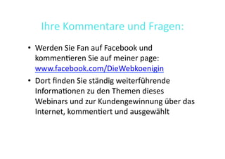 Ihre	
  Kommentare	
  und	
  Fragen:	
  
•  Werden	
  Sie	
  Fan	
  auf	
  Facebook	
  und	
  
   kommen>eren	
  Sie	
  auf	
  meiner	
  page:	
  
   www.facebook.com/DieWebkoenigin	
  
•  Dort	
  ﬁnden	
  Sie	
  ständig	
  weiterführende	
  
   Informa>onen	
  zu	
  den	
  Themen	
  dieses	
  
   Webinars	
  und	
  zur	
  Kundengewinnung	
  über	
  das	
  
   Internet,	
  kommen>ert	
  und	
  ausgewählt	
  
 