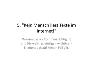 5.	
  "Kein	
  Mensch	
  liest	
  Texte	
  im	
  
                Internet!"	
  
   Warum	
  das	
  vollkommen	
  rich>g	
  ist	
  
  und	
  für	
  welches	
  einzige	
  -­‐	
  wich>ge!	
  -­‐	
  
    Element	
  das	
  auf	
  keinen	
  Fall	
  gilt.	
  
 